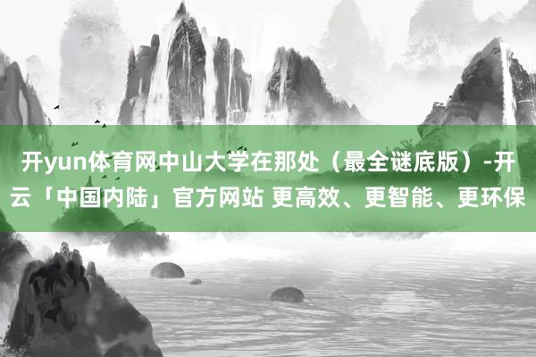 开yun体育网中山大学在那处（最全谜底版）-开云「中国内陆」官方网站 更高效、更智能、更环保