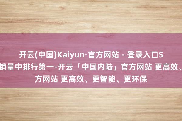开云(中国)Kaiyun·官方网站 - 登录入口SU7在新势力轿车销量中排行第一-开云「中国内陆」官方网站 更高效、更智能、更环保