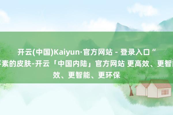 开云(中国)Kaiyun·官方网站 - 登录入口“肤色很像平素的皮肤-开云「中国内陆」官方网站 更高效、更智能、更环保