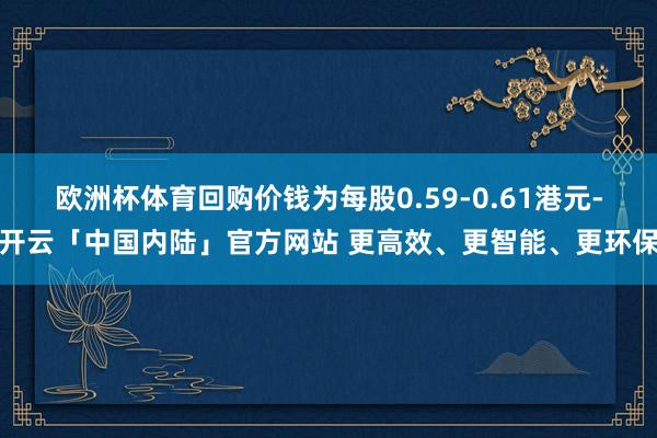 欧洲杯体育回购价钱为每股0.59-0.61港元-开云「中国内陆」官方网站 更高效、更智能、更环保