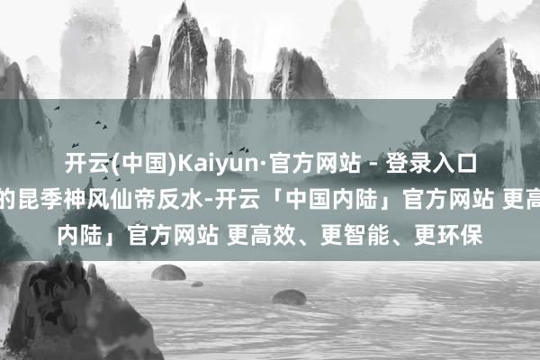 开云(中国)Kaiyun·官方网站 - 登录入口叶仙帝惨遭我方最佳的昆季神风仙帝反水-开云「中国内陆」官方网站 更高效、更智能、更环保