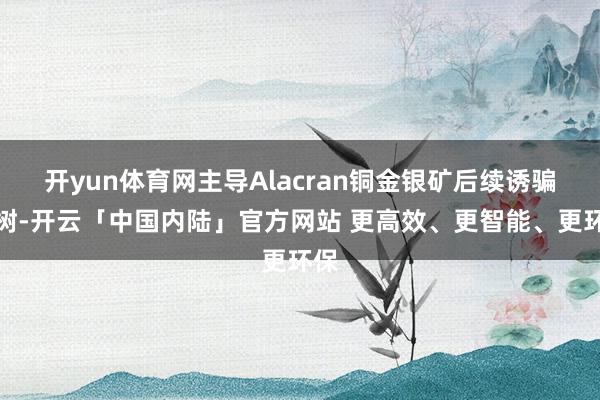 开yun体育网主导Alacran铜金银矿后续诱骗建树-开云「中国内陆」官方网站 更高效、更智能、更环保