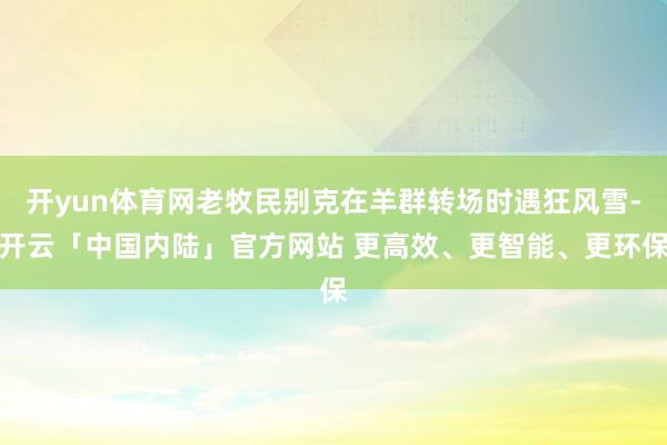开yun体育网老牧民别克在羊群转场时遇狂风雪-开云「中国内陆」官方网站 更高效、更智能、更环保