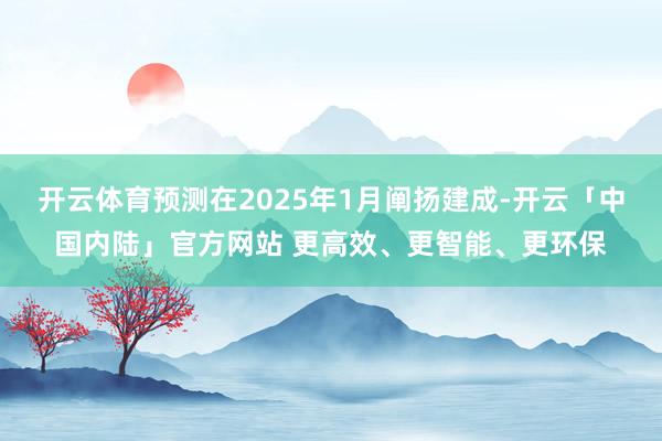 开云体育预测在2025年1月阐扬建成-开云「中国内陆」官方网站 更高效、更智能、更环保