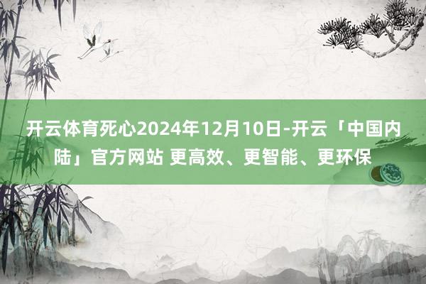 开云体育死心2024年12月10日-开云「中国内陆」官方网站 更高效、更智能、更环保