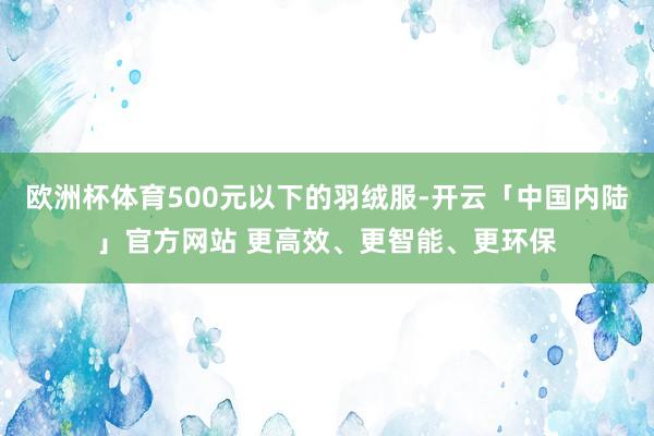 欧洲杯体育500元以下的羽绒服-开云「中国内陆」官方网站 更高效、更智能、更环保