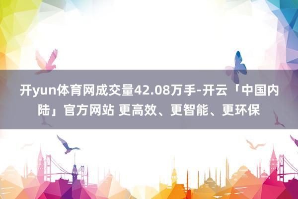 开yun体育网成交量42.08万手-开云「中国内陆」官方网站 更高效、更智能、更环保