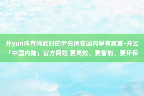 开yun体育网此时的尹先炳在国内早有家室-开云「中国内陆」官方网站 更高效、更智能、更环保