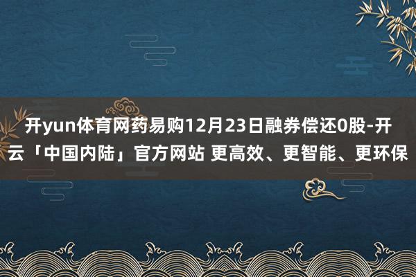 开yun体育网药易购12月23日融券偿还0股-开云「中国内陆」官方网站 更高效、更智能、更环保