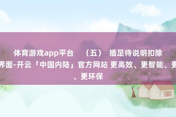 体育游戏app平台    （五）  插足待说明扣除信息界面-开云「中国内陆」官方网站 更高效、更智能、更环保