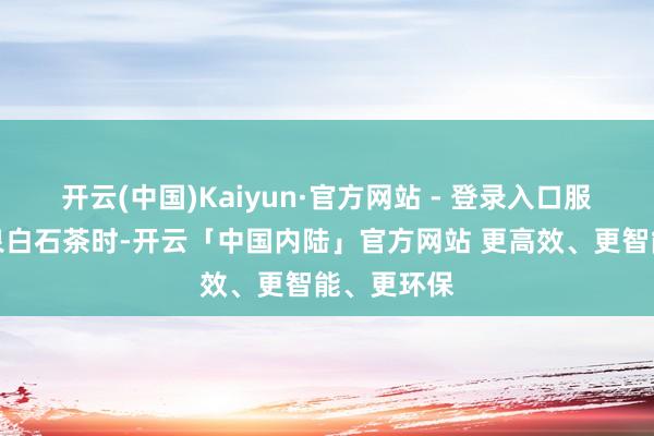 开云(中国)Kaiyun·官方网站 - 登录入口服从在饮清泉白石茶时-开云「中国内陆」官方网站 更高效、更智能、更环保