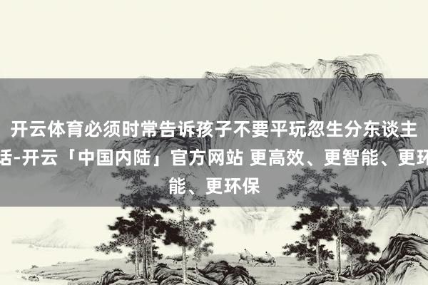 开云体育必须时常告诉孩子不要平玩忽生分东谈主谈话-开云「中国内陆」官方网站 更高效、更智能、更环保