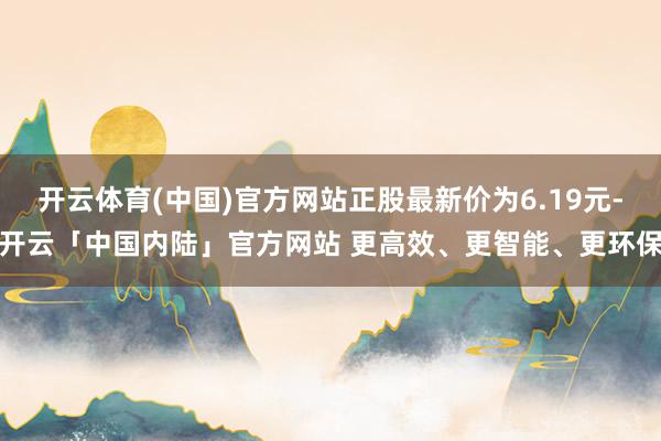 开云体育(中国)官方网站正股最新价为6.19元-开云「中国内陆」官方网站 更高效、更智能、更环保