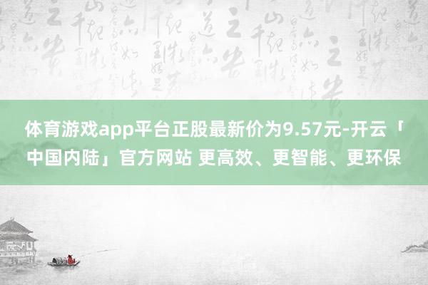 体育游戏app平台正股最新价为9.57元-开云「中国内陆」官方网站 更高效、更智能、更环保
