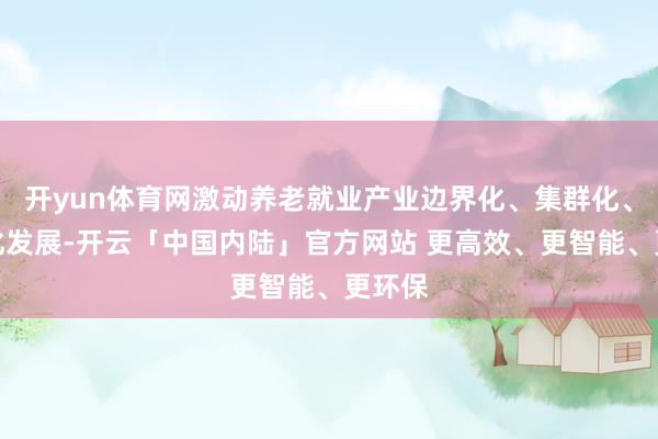 开yun体育网激动养老就业产业边界化、集群化、品牌化发展-开云「中国内陆」官方网站 更高效、更智能、更环保