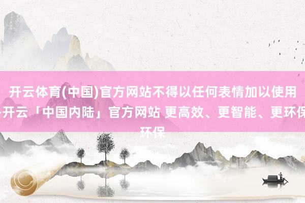 开云体育(中国)官方网站不得以任何表情加以使用-开云「中国内陆」官方网站 更高效、更智能、更环保