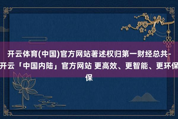 开云体育(中国)官方网站著述权归第一财经总共-开云「中国内陆」官方网站 更高效、更智能、更环保