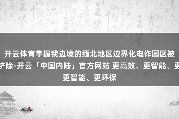 开云体育掌握我边境的缅北地区边界化电诈园区被一起铲除-开云「中国内陆」官方网站 更高效、更智能、更环保