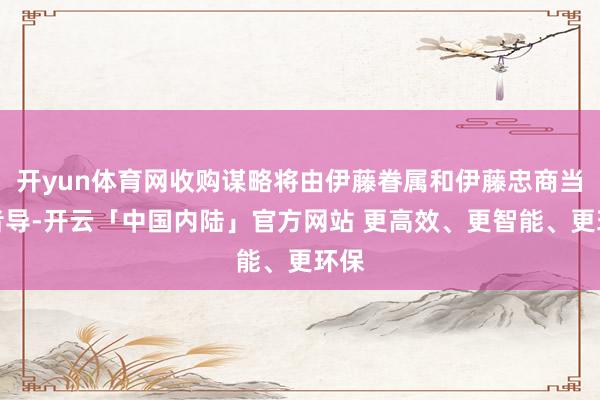 开yun体育网收购谋略将由伊藤眷属和伊藤忠商当事者导-开云「中国内陆」官方网站 更高效、更智能、更环保