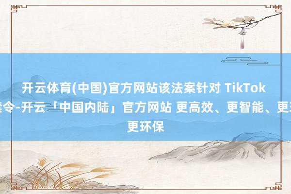 开云体育(中国)官方网站该法案针对 TikTok 的禁令-开云「中国内陆」官方网站 更高效、更智能、更环保