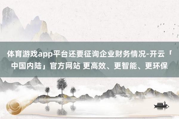 体育游戏app平台还要征询企业财务情况-开云「中国内陆」官方网站 更高效、更智能、更环保