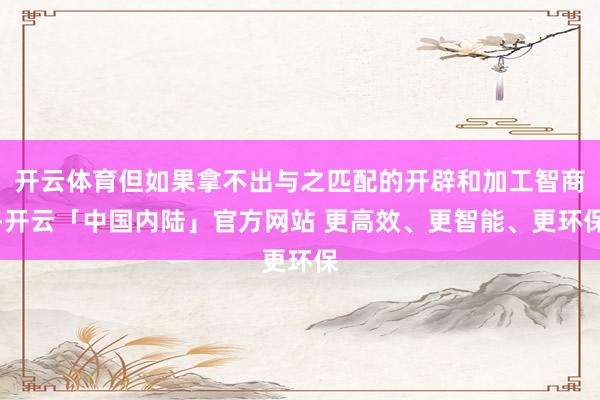 开云体育但如果拿不出与之匹配的开辟和加工智商-开云「中国内陆」官方网站 更高效、更智能、更环保