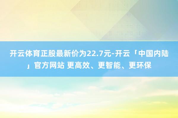 开云体育正股最新价为22.7元-开云「中国内陆」官方网站 更高效、更智能、更环保