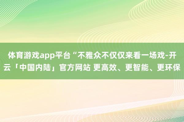 体育游戏app平台“不雅众不仅仅来看一场戏-开云「中国内陆」官方网站 更高效、更智能、更环保