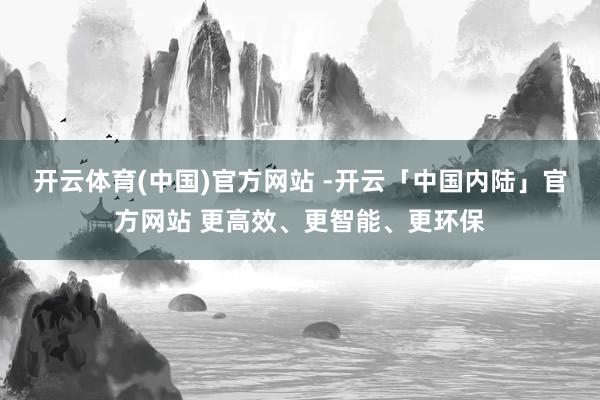 开云体育(中国)官方网站 -开云「中国内陆」官方网站 更高效、更智能、更环保