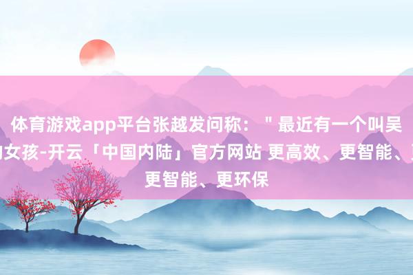 体育游戏app平台张越发问称：＂最近有一个叫吴柳芳的女孩-开云「中国内陆」官方网站 更高效、更智能、更环保