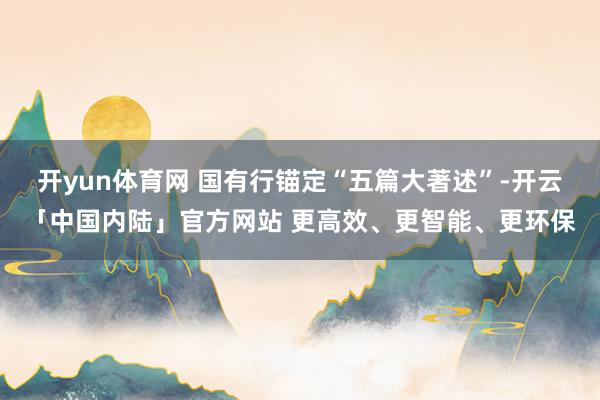 开yun体育网 国有行锚定“五篇大著述”-开云「中国内陆」官方网站 更高效、更智能、更环保