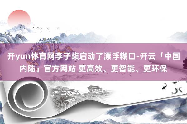 开yun体育网李子柒启动了漂浮糊口-开云「中国内陆」官方网站 更高效、更智能、更环保