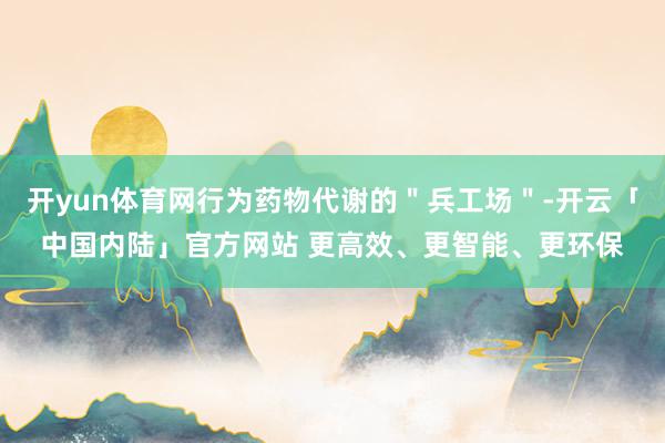 开yun体育网行为药物代谢的＂兵工场＂-开云「中国内陆」官方网站 更高效、更智能、更环保