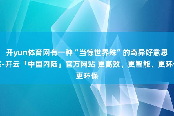 开yun体育网有一种“当惊世界殊”的奇异好意思感-开云「中国内陆」官方网站 更高效、更智能、更环保