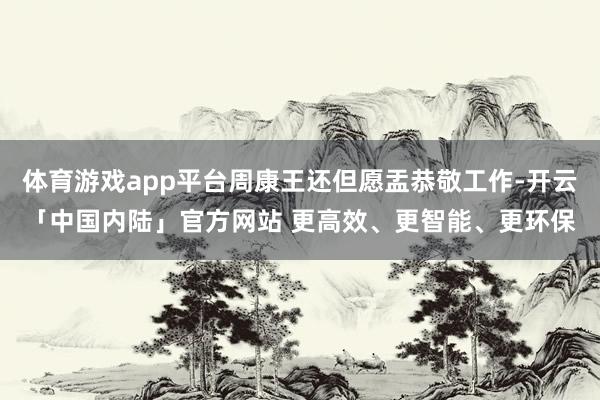 体育游戏app平台周康王还但愿盂恭敬工作-开云「中国内陆」官方网站 更高效、更智能、更环保
