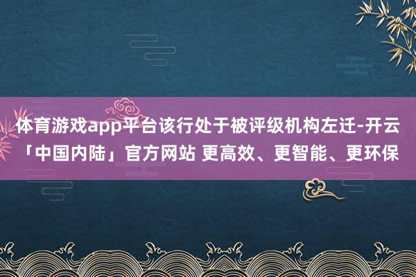 体育游戏app平台该行处于被评级机构左迁-开云「中国内陆」官方网站 更高效、更智能、更环保