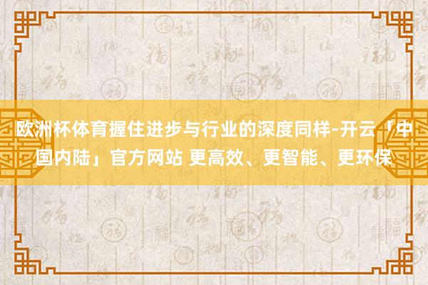 欧洲杯体育握住进步与行业的深度同样-开云「中国内陆」官方网站 更高效、更智能、更环保