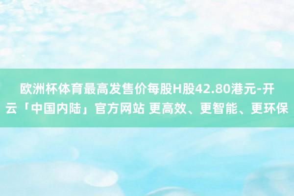 欧洲杯体育最高发售价每股H股42.80港元-开云「中国内陆」官方网站 更高效、更智能、更环保