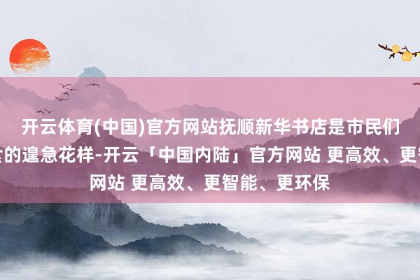 开云体育(中国)官方网站抚顺新华书店是市民们招揽精神粮食的遑急花样-开云「中国内陆」官方网站 更高效、更智能、更环保