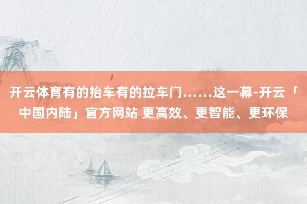 开云体育有的抬车有的拉车门……这一幕-开云「中国内陆」官方网站 更高效、更智能、更环保