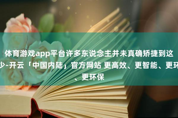 体育游戏app平台许多东说念主并未真确矫捷到这极少-开云「中国内陆」官方网站 更高效、更智能、更环保