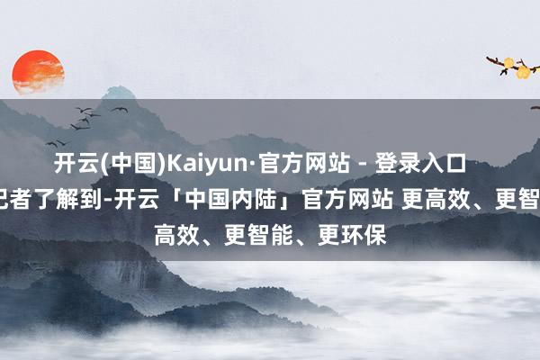 开云(中国)Kaiyun·官方网站 - 登录入口 据南边+记者了解到-开云「中国内陆」官方网站 更高效、更智能、更环保