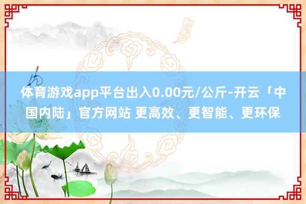 体育游戏app平台出入0.00元/公斤-开云「中国内陆」官方网站 更高效、更智能、更环保