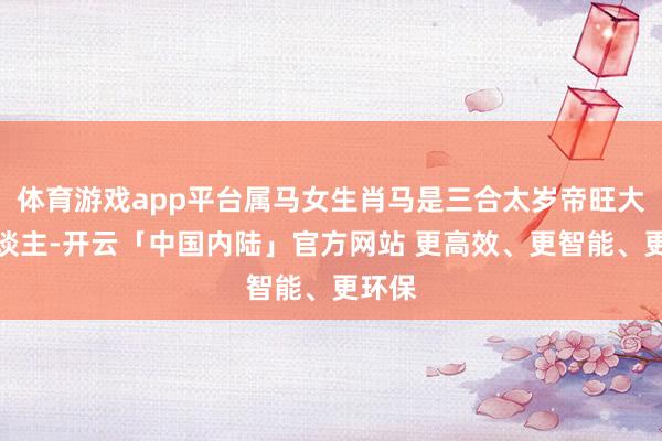 体育游戏app平台属马女生肖马是三合太岁帝旺大贵东谈主-开云「中国内陆」官方网站 更高效、更智能、更环保
