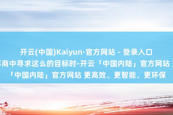 开云(中国)Kaiyun·官方网站 - 登录入口 当被问及是否会在对日筹商中寻求这么的目标时-开云「中国内陆」官方网站 更高效、更智能、更环保