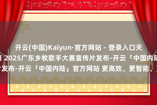 开云(中国)Kaiyun·官方网站 - 登录入口天籁“乡”音，时间“粤”章丨2025广东乡牧歌手大赛宣传片发布-开云「中国内陆」官方网站 更高效、更智能、更环保