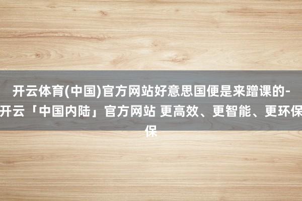 开云体育(中国)官方网站好意思国便是来蹭课的-开云「中国内陆」官方网站 更高效、更智能、更环保