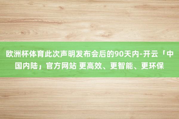 欧洲杯体育此次声明发布会后的90天内-开云「中国内陆」官方网站 更高效、更智能、更环保