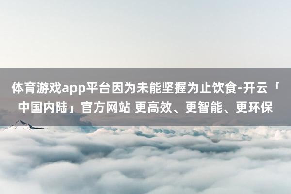体育游戏app平台因为未能坚握为止饮食-开云「中国内陆」官方网站 更高效、更智能、更环保