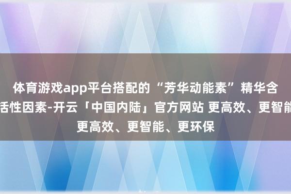 体育游戏app平台搭配的 “芳华动能素” 精华含40 +自然活性因素-开云「中国内陆」官方网站 更高效、更智能、更环保